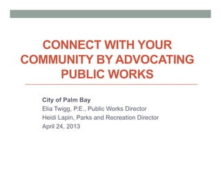 CONNECT WITH YOUR
COMMUNITY BY ADVOCATING
PUBLIC WORKS
City of Palm Bay
Elia Twigg, P.E., Public Works Director
Heidi Lapin, Parks and Recreation Director
April 24, 2013
 