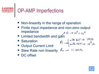 26
OP-AMP Imperfections
 Non-linearity in the range of operation
 Finite input impedance and non-zero output
impedance
 Limited bandwidth and gain
 Saturation
 Output Current Limit
 Slew Rate non linearity
 DC offset
 