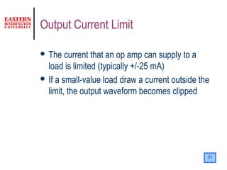 31
Output Current Limit
 The current that an op amp can supply to a
load is limited (typically +/-25 mA)
 If a small-value load draw a current outside the
limit, the output waveform becomes clipped
 