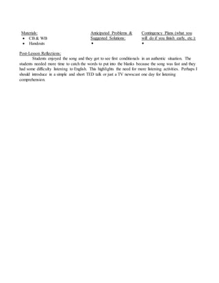 Materials:
 CB & WB
 Handouts
Anticipated Problems &
Suggested Solutions:

Contingency Plans (what you
will do if you finish early, etc.):

Post-Lesson Reflections:
Students enjoyed the song and they got to see first conditionals in an authentic situation. The
students needed more time to catch the words to put into the blanks because the song was fast and they
had some difficulty listening to English. This highlights the need for more listening activities. Perhaps I
should introduce in a simple and short TED talk or just a TV newscast one day for listening
comprehension.
 