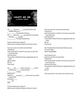 (1) _____ youever_____ yourself stuckinthe
middle of the sea,
I _____ _____ the worldto findyou
(2) _____ youever _____ yourself lostinthe dark
and you_____ not see,
I _____ _____ the lightto guide you
Findout whatwe're made of
Whenwe are calledtohelpour friendsinneed
You can count on me like one twothree
I'll be there
AndI knowwhenI needitI can count onyou like
fourthree two
You'll be there
'Cause that's whatfriendsare supposedtodo,oh
yeah
Whoa, whoa
Oh,oh
Yeah,yeah
(3) _____ you _____ tossin'and you_____ turnin'
and youjust_____ not fall asleep
I _____ _____ a song
Beside you
(4) And_____ youever_____ howmuch youreally
meanto me
EverydayI _____
_____ you
Ooh
Findout whatwe're made of
Whenwe are calledtohelpour friendsinneed
You can count on me like one twothree
I'll be there
AndI know whenI needitI can count onyou like
fourthree two
You'll be there
'Cause that's whatfriendsare supposedtodo,oh
yeah
Oh,oh
Yeah,yeah
You'll alwayshave myshoulderwhenyoucry
I'll neverletgo
Neversaygoodbye
You know youcan
Counton me like one twothree
I'll be there
AndI know whenI needitI can count onyou like
fourthree two
Andyou'll be there
'Cause that's whatfriendsare supposedtodo,oh
yeah
Oh,oh
You can count on me 'cause I can counton you
 