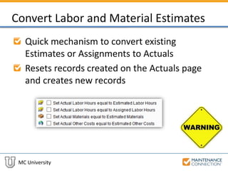 MC University
Convert Labor and Material Estimates
Quick mechanism to convert existing
Estimates or Assignments to Actuals
Resets records created on the Actuals page
and creates new records
 