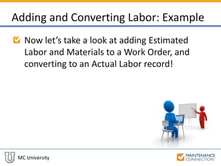 MC University
Adding and Converting Labor: Example
Now let’s take a look at adding Estimated
Labor and Materials to a Work Order, and
converting to an Actual Labor record!
 