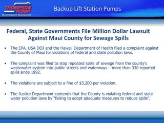 Federal, State Governments File Million Dollar Lawsuit
Against Maui County for Sewage Spills
• The EPA, USA DOJ and the Hawaii Department of Health filed a complaint against
the County of Maui for violations of federal and state pollution laws.
• The complaint was filed to stop repeated spills of sewage from the county's
wastewater system into public streets and waterways – more than 330 reported
spills since 1992.
• The violations are subject to a fine of $3,200 per violation.
• The Justice Department contends that the County is violating federal and state
water pollution laws by “failing to adopt adequate measures to reduce spills”.
Backup Lift Station Pumps
 