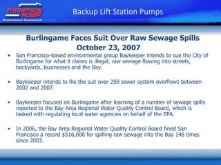 Burlingame Faces Suit Over Raw Sewage Spills
October 23, 2007
• San Francisco-based environmental group Baykeeper intends to sue the City of
Burlingame for what it claims is illegal, raw sewage flowing into streets,
backyards, businesses and the Bay.
• Baykeeper intends to file the suit over 250 sewer system overflows between
2002 and 2007.
• Baykeeper focused on Burlingame after learning of a number of sewage spills
reported to the Bay Area Regional Water Quality Control Board, which is
tasked with regulating local water agencies on behalf of the EPA.
• In 2006, the Bay Area Regional Water Quality Control Board fined San
Francisco a record $516,000 for spilling raw sewage into the Bay 146 times
since 2003.
Backup Lift Station Pumps
 