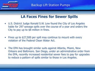 LA Faces Fines for Sewer Spills
• U.S. District Judge Ronald S.W. Lew found the City of Los Angeles
liable for 297 sewage spills over the course of a year and orders the
City to pay up to $8 million in fines.
• Fines up to $27,500 per spill may continue to mount with every
violation of the Federal Clean Water Act.
• The EPA has brought similar suits against Atlanta, Miami, New
Orleans and Baltimore. San Diego, under an administrative order from
the EPA, recently increased residential sewer fees to pay for upgrades
to reduce a pattern of spills similar to those in Los Angeles.
Backup Lift Station Pumps
 