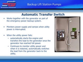 • Works together with the generator as part of
the emergency power backup system.
• Monitors power supply and senses when utility
power is interrupted.
• When the utility power fails:
– automatically starts the engine and
transfers the load to the generator once the
generator has reached full power.
– Continues to monitor utility power and
when it is restored, automatically switches
the load from the generator back to the
utility.
Backup Lift Station Pumps
Automatic Transfer Switch
 