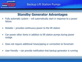 • Fully automatic system – will automatically start in response to a power
failure
• Reliable – provides continuous power to the lift station
• Can power other items in addition to lift station pumps during power
outage
• Does not require additional hoses/piping or connection to forcemain
• User friendly – can provide notification that backup generator is running
Standby Generator Advantages
Backup Lift Station Pumps
 