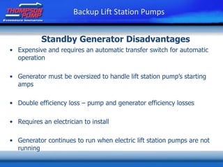 • Expensive and requires an automatic transfer switch for automatic
operation
• Generator must be oversized to handle lift station pump’s starting
amps
• Double efficiency loss – pump and generator efficiency losses
• Requires an electrician to install
• Generator continues to run when electric lift station pumps are not
running
Standby Generator Disadvantages
Backup Lift Station Pumps
 