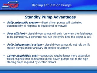 • Fully automatic system – diesel driven pumps will start/stop
automatically in response to liquid level in wetwell
• Fuel efficient – diesel driven pumps will only run when the fluid needs
to be pumped vs. a generator will run the entire time the power is out.
• Fully independent system – diesel driven pumps do not rely on lift
station pumps and/or ancillary lift station equipment
• Lower acquisition cost – generators require larger more expensive
diesel engines than comparable diesel driven pumps due to the high
starting amps required by electric motors
Backup Lift Station Pumps
Standby Pump Advantages
 