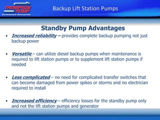 • Increased reliability – provides complete backup pumping not just
backup power
• Versatile – can utilize diesel backup pumps when maintenance is
required to lift station pumps or to supplement lift station pumps if
needed
• Less complicated – no need for complicated transfer switches that
can become damaged from power spikes or storms and no electrician
required to install
• Increased efficiency – efficiency losses for the standby pump only
and not the lift station pumps and generator
Standby Pump Advantages
Backup Lift Station Pumps
 