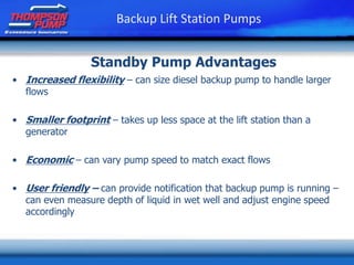 • Increased flexibility – can size diesel backup pump to handle larger
flows
• Smaller footprint – takes up less space at the lift station than a
generator
• Economic – can vary pump speed to match exact flows
• User friendly – can provide notification that backup pump is running –
can even measure depth of liquid in wet well and adjust engine speed
accordingly
Backup Lift Station Pumps
Standby Pump Advantages
 