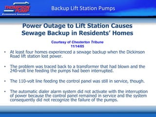 Power Outage to Lift Station Causes
Sewage Backup in Residents’ Homes
• At least four homes experienced a sewage backup when the Dickinson
Road lift station lost power.
• The problem was traced back to a transformer that had blown and the
240-volt line feeding the pumps had been interrupted.
• The 110-volt line feeding the control panel was still in service, though.
• The automatic dialer alarm system did not activate with the interruption
of power because the control panel remained in service and the system
consequently did not recognize the failure of the pumps.
Courtesy of Chesterton Tribune
11/14/05
Backup Lift Station Pumps
 