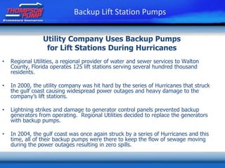 Utility Company Uses Backup Pumps
for Lift Stations During Hurricanes
• Regional Utilities, a regional provider of water and sewer services to Walton
County, Florida operates 125 lift stations serving several hundred thousand
residents.
• In 2000, the utility company was hit hard by the series of Hurricanes that struck
the gulf coast causing widespread power outages and heavy damage to the
company’s lift stations.
• Lightning strikes and damage to generator control panels prevented backup
generators from operating. Regional Utilities decided to replace the generators
with backup pumps.
• In 2004, the gulf coast was once again struck by a series of Hurricanes and this
time, all of their backup pumps were there to keep the flow of sewage moving
during the power outages resulting in zero spills.
Backup Lift Station Pumps
 