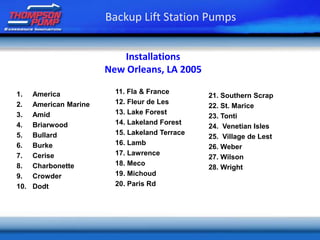 Installations
New Orleans, LA 2005
1. America
2. American Marine
3. Amid
4. Briarwood
5. Bullard
6. Burke
7. Cerise
8. Charbonette
9. Crowder
10. Dodt
11. Fla & France
12. Fleur de Les
13. Lake Forest
14. Lakeland Forest
15. Lakeland Terrace
16. Lamb
17. Lawrence
18. Meco
19. Michoud
20. Paris Rd
Backup Lift Station Pumps
21. Southern Scrap
22. St. Marice
23. Tonti
24. Venetian Isles
25. Village de Lest
26. Weber
27. Wilson
28. Wright
 