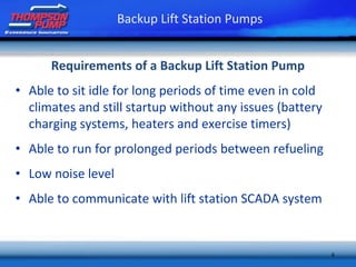 6
Requirements of a Backup Lift Station Pump
• Able to sit idle for long periods of time even in cold
climates and still startup without any issues (battery
charging systems, heaters and exercise timers)
• Able to run for prolonged periods between refueling
• Low noise level
• Able to communicate with lift station SCADA system
Backup Lift Station Pumps
 