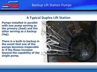 Pumps installed in parallel
with one pump serving as
the primary (lead) and the
other serving as a backup
(lag).
There is a built-in backup in
the event that one of the
pumps becomes inoperable
or if the flows increase
beyond the capability of the
single pump.
Backup Lift Station Pumps
A Typical Duplex Lift Station
 