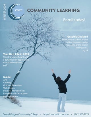 WINTER 2009

                           COMMUNITY LEARNING

                                                      Enroll today!


                                                          Graphic Design II
                                                     Learn how to communicate
                                                         with a persuasive edge
                                                         from one of the best in
                                                                   the business.
                                                                          pg 14
 Your Best Life in 2009
 Start the year off right with
 a dynamic new approach to
 mind/body wellness.
 pg 21




 Inside:
 Arts
 Cooking
 Outdoor Recreation
 Web Design
 Business Management
 Professional & Occupation
 and much more...




Central Oregon Community College • http://noncredit.cocc.edu • (541) 383-7270
 