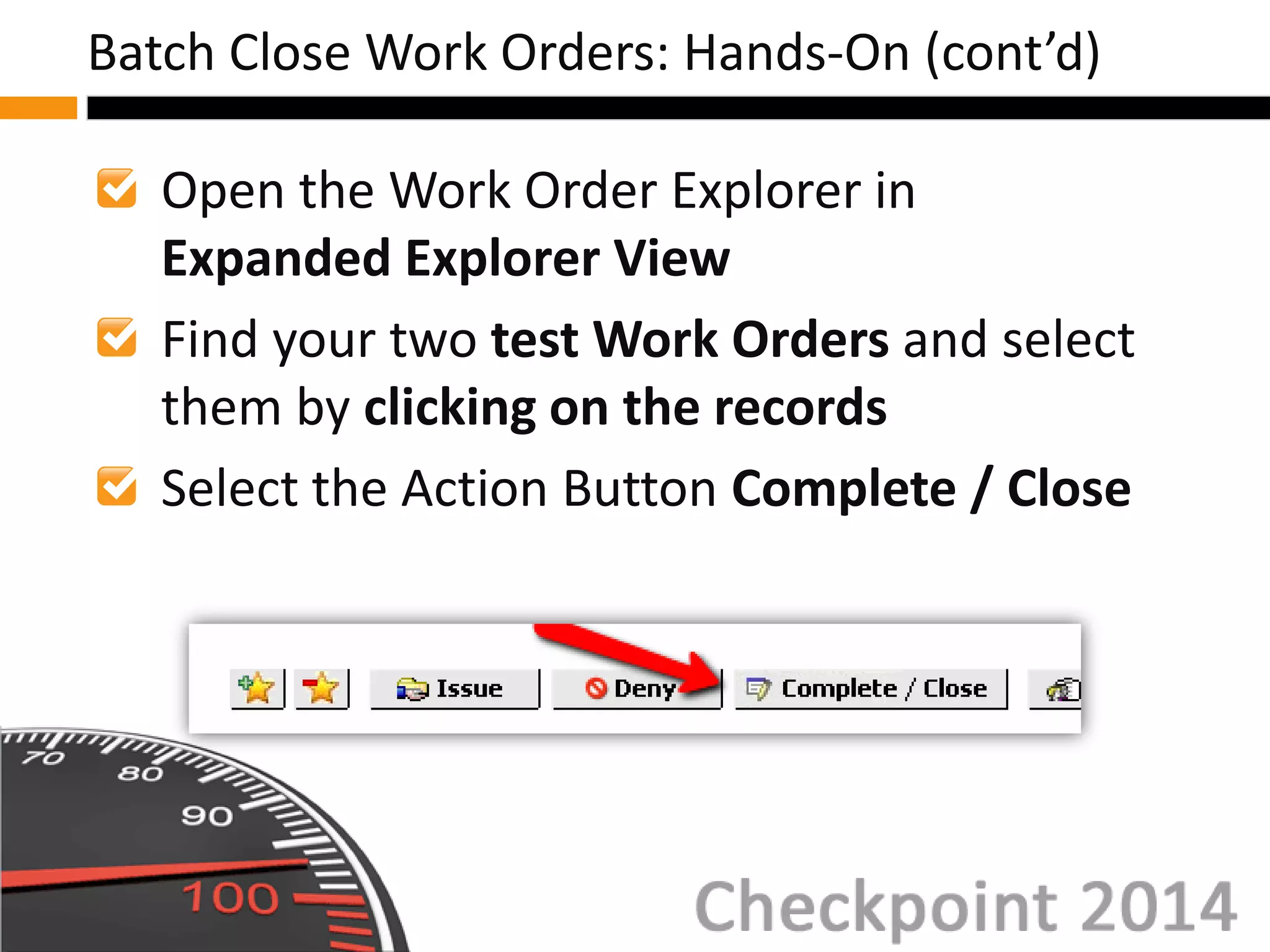 Open the Work Order Explorer in
Expanded Explorer View
Find your two test Work Orders and select
them by clicking on the records
Select the Action Button Complete / Close
Batch Close Work Orders: Hands-On (cont’d)
 