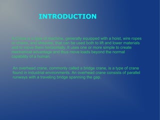 INTRODUCTION
A Crane is a type of machine, generally equipped with a hoist, wire ropes
or chains, and sheaves, that can be used both to lift and lower materials
and to move them horizontally. It uses one or more simple to create
mechanical advantage and thus move loads beyond the normal
capability of a human.
An overhead crane, commonly called a bridge crane, is a type of crane
found in industrial environments. An overhead crane consists of parallel
runways with a traveling bridge spanning the gap.