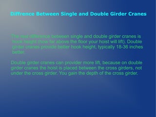 Diffrence Between Single and Double Girder Cranes
The real difference between single and double girder cranes is
hook height (how far above the floor your hoist will lift). Double
girder cranes provide better hook height, typically 18-36 inches
better.
Double girder cranes can provider more lift, because on double
girder cranes the hoist is placed between the cross girders, not
under the cross girder. You gain the depth of the cross girder.