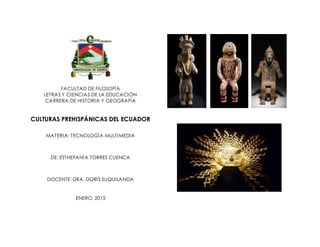 FACULTAD DE FILOSOFÍA
LETRAS Y CIENCIAS DE LA EDUCACIÓN
CARRERA DE HISTORIA Y GEOGRAFÍA
CULTURAS PREHISPÁNICAS DEL ECUADOR
MATERIA: TECNOLOGÍA MULTIMEDIA
DE: ESTHEFANÍA TORRES CUENCA
DOCENTE: DRA. DORIS SUQUILANDA
ENERO, 2015
 