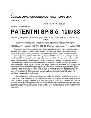 10
ČESKOSLOVENSKÁ SOCIALISTICKÁ REPUBLIKA
Třída 21 a, 14/01
Vydáno 15. září 1961 21 a, 56
Vyloženo 15. března 1961
PATENTNÍ SPIS č. 100783
Právo k využití vynálezu přísluší státu podle 3 odst. 6 zák. . 34/1957 Sb. Dr. AUGUSTIN DITL,
PRAHA
Zařízení k vícekanálovému zakódování kvantově polohově modulovaných impulsů
Přihlášeno 14. ledna 1959 (PV 252-59)Platnost patentu od 14. ledna 1959
Předmětem předloženého vynálezu je zařízení k vícekanálovému zakódování kvantově
polohově modulovaných impulsů, které sestává z ústředny pracující společně pro všechny
kanály a dávající více kódových napětí. Tato napětí odpovídají v každém okamžiku různým
kódovým skupinám zvoleného kódu. Výhody impulsové kódové modulace spočívají v tom, že
poměr signálů k šumu se při postupu od reléové stanice k další reléové stanici nezhoršuje. V
každé reléové stanici lze totiž jednotlivé impulsy zcéla obnovit a zbavit nežádoucího šumu. I
značná nelineární, popřípadě lineární zkreslení nezpůsobí ani zkreslení signálu, ani přeslechy
mezi jednotlivými kanály signálu. Naproti tomu nevýhodou impulsové kódové modulace je to, že
pro vytvoření kódově modulovaných impulsů je nutno použít značně složitých zařízení. Jejich
složitost . . zvláště vzroste, chcemeli kódovat jiným kódem než obvyklým a požadujemeli, aby
kódy byly přepínatelné. Zařízení tohoto druhu by ovšem mělo značnou výhodu v tom, že
přenášené zprávy by bylo možno utajit.
· Kódovací zařízení podle vynálezu dovoluje použití libovolného (i přepínatelného) kódu a je
výhodné pro mnohokanálové spoje. Soustředuje totiž do jednotné ústředny všechny složité
části, ústředna pracuje společně pro všechny kanály a proto jsou zařízení pracující pro
jednotlivé kanály poměrně jednoduchá. Při mnoha kanálech je celkové zařízení, jež připadá na
jeden kanál, poměrně jednoduché a může soutěžit svou nízkou cenou s jinými multiplexovými
zařízeními.
 