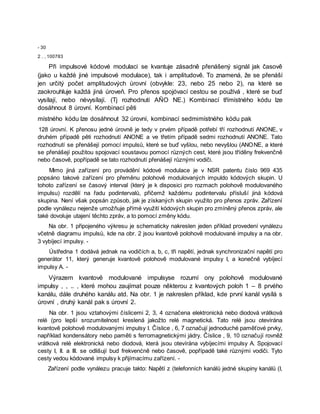 - 30
2 . , 100783
Při impulsové kódové modulaci se kvantuje zásadně přenášený signál jak časově
(jako u každé jiné impulsové modulace), tak i amplitudově. To znamená, že se přenáší
jen určitý počet amplitudových úrovní (obvykle: 23, nebo 25 nebo 2), na které se
zaokrouhluje každá jiná úroveň. Pro přenos spojóvací cestou se používá , které se buď
vysílají, nebo nėvysílají. (Tj rozhodnutí AÑO NE.) Kombinací třímístného kódu lze
dosáhnout 8 úrovní. Kombinací pěti
místného kódu lze dosáhnout 32 úrovní, kombinací sedmimístného kódu pak
128 úrovní. K přenosu jedné úrovně je tedy v prvém případě potřebí tří rozhodnutí ANONE, v
druhém případě pěti rozhodnutí ANONE a ve třetím případě sedmi rozhodnutí ANONE. Tato
rozhodnutí se přenášejí pomocí impulsů, které se buď vyšlou, nebo nevyšlou (ANONE, a které
se přenášejí použitou spojovací soustavou pomocí různých cest, které jsou tříděny frekvenčně
nebo časově, popřípadě se tato rozhodnutí přenášejí různými vodiči.
Mimo jiná zařízení pro provádění kódové modulace je v NSR patentu číslo 969 435
popsáno takové zařízení pro přeměnu polohově modulovaných impuldo kódových skupin. U
tohoto zařízení se časový interval (který je k disposici pro rozmach polohově modulovaného
impulsu) rozdělí na řadu podintervalů, přičemž každému podintervalu přísluší jiná kódová
skupina. Není však popsán způsob, jak je získaných skupin využito pro přenos zpráv. Zařízení
podle vynálezu nejenže umožňuje přímé využití kódových skupin pro zmíněný přenos zpráv, ale
také dovoluje utajení těchto zpráv, a to pomocí změny kódu.
Na obr. 1 připojeného výkresu je schematicky nakreslen jeden příklad provedení vynálezu
včetně diagramu impulsů, kde na obr. 2 jsou kvantově polohově modulované impulsy a na obr.
3 vybíjecí impulsy. -
Ústředna 1 dodává jednak na vodičích a, b, c, tři napětí, jednak synchronizační napětí pro
generátor 11, který generuje kvantově polohově modulované impulsy I, a konečně vybíjecí
impulsy A. -
Výrazem kvantově modulované impulsyse rozumí ony polohově modulované
impulsy , , .. , které mohou zaujímat pouze některou z kvantových poloh 1 – 8 prvého
kanálu, dále druhého kanálu atd. Na obr. 1 je nakreslen příklad, kde první kanál vysílá s
úrovní , druhý kanál pak s úrovní 2.
Na obr. 1 jsou vztahovými číslicemi 2, 3, 4 označena elektronická nebo diodová vrátková
relé (pro lepší srozumitelnost kreslená jakožto relé magnetická. Tato relé jsou otevírána
kvantově polohově modulovanými impulsy I. Číslice , 6, 7 označují jednoduché paměťové prvky,
například kondensátory nebo paměti s ferromagnetickými jádry. Číslice , 9, 10 označují rovněž
vrátková relé elektronická nebo diodová, která jsou otevírána vybíjecími impulsy A. Spojovací
cesty I, II. a III. se odlišují bud frekvenćně nebo časově, popřípadě také různými vodiči. Tyto
cesty vedou kódované impulsy k přijímacímu zařízení. -
Zařízení podle vynálezu pracuje takto: Napětí z (telefonních kanálů jedné skupiny kanálů (I,
 