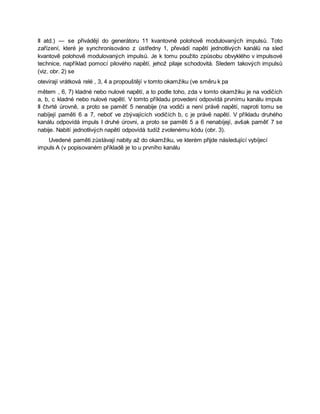 II atd.) — se přivádějí do generátoru 11 kvantovně polohově modulovaných impulsů. Toto
zařízení, které je synchronisováno z ústředny 1, převádí napětí jednotlivých kanálů na sled
kvantově polohově modulovaných impulsů. Je k tomu použito způsobu obvyklého v impulsové
technice, například pomocí pilového napětí, jehož pilaje schodovitá. Sledem takových impulsů
(viz. obr. 2) se
otevírají vrátková relé , 3, 4 a propouštějí v tomto okamžiku (ve směru k pa
mětem , 6, 7) kladné nebo nulové napětí, a to podle toho, zda v tomto okamžiku je na vodičích
a, b, c kladné nebo nulové napětí. V tomto příkladu provedení odpovídá prvnímu kanálu impuls
II čtvrté úrovně, a proto se paměť 5 nenabije (na vodiči a není právě napětí, naproti tomu se
nabíjejí paměti 6 a 7, neboť ve zbývajících vodičích b, c je právě napětí. V příkladu druhého
kanálu odpovídá impuls I druhé úrovni, a proto se paměti 5 a 6 nenabíjejí, avšak paměť 7 se
nabije. Nabití jednotlivých napětí odpovídá tudíž zvolenému kódu (obr. 3).
Uvedené paměti zůstávají nabity až do okamžiku, ve kterém přijde následující vybíjecí
impuls A (v popisovaném příkladě je to u prvního kanálu
 