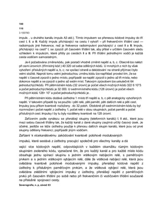 100
110
3 100783
impuls , u druhého kanálu impuls A3 atd.). Tímto impulsem se přenesou kódové impulsy do tří
cest I, II. a III. Každý impuls přicházející na cestu I vytvoří – při frekvenčním třídění cest —
radioimpuls jiné frekvence, než je frekvence radioimpulsní pocházející z cest II a III. Impuls,
přicházející na cesti" I, se zpozdí při časovém třídění tak, aby přišel v určitém časovém sledu
vzhledem k impulsům, které přišly po cestách II a III. Při třídění jednotlivými vodiči je každá
cesta vodičem samostatným.
Je-li požadována změna kódu, pak postačí vhodně změnit napětí a, b, c. Obecně lze nalézt
při osmi úrovních (třímístný kód ) 40 320 od sebe odlišných kódů. U mnohých z nich by však
vytvoření příslušných napětí a, b, c; na vysílací straně a dekódování na straně přijímací bylo
velmi složité. Naproti tomu velmi jednoduchou změnu kódu lze například provést tím, že se
napětí c časově zpozdí o jedno místo, popřípadě se napětí zpozdí o jedno až tři místa, nebo
dokonce napětí a se zpozdí o jedno až sedm míst. Takovým způsobem lze uskutečnit 64
jednoduchýchkódů. Při pětimístném kódu (32 úrovní) je počet všech možných kódů 322 6 10°5
a počet jednoduchýchkódů je 32 000. U sedmimístného kódu (128 úrovní) je počet všech
možných kódů 128= 10” a počet jednoduchýchkódů je .
Při pětimístném kódu dodává ústředna 1 místo tří napětí a, b, c pět analogicky vytvořených
napětí. V takovém případě by se použilo i pěti relé, pěti pamětí, pěti dalších relé a pěti cest.
Impulsy jsou přitom kvantově rozloženy . do 32 poloh. Obdobně při sedmimístném kódu by byl
rozmnožen i počet napětí z ústředny 1, počet relé v obou skupinách, počet pamětí a počet
příslušných cest. Impulsy I by tu byly rozděleny kvantově na 128 úrovní.
Zařízením podle vynálezu se přenášejí skupiny (telefonních kanálů) I, II atd., které jsou
mezi sebou časově tříděny tak, že každý kanál z dané skupiny zaujímá určitý časový úsek. Je
účelné, jestliže se téže ústředny použije k přenosu dalších skupin kanálů, které jsou od prvé
skupiny odlišeny frekvencí, popřípadě jiným vodičem.
Zařízení k vícekanálovému zakódování kvantově polohově modulovaných
impulsů, které sestává z ústředny pracující společně pro všechny kanály a dá
vající více kódových napětí, odpovídajících v každém okamžiku různým kódovým
skupinám zvoleného kódu, vyznačené tím, že pro každý kanál a pro každé místo kódu
obsahuje jednu spínací skupinu s jedním vrátkovým nabíjecím relé, s paměťovým
prvkem a s jedním vrátkovým vybíjecím relé, dále že vrátková nabíjecí relé, která jsou
ovládána kvantově polohově modulovanými impulsy, přenášejí kódová napětí z
ústředny k příslušným paměťovým prvkům, a že vrátková vybíjecí relé, která jsou
ovládána zvláštními vybíjecími impulsy z ústředny, přenášejí napětí z paměťových
prvků při časovém třídění po sobě nebo při frekvenčním či vodičovém třídění současně
na příslušné spojovací cesty.
Severografia, n. p, závod 03
 