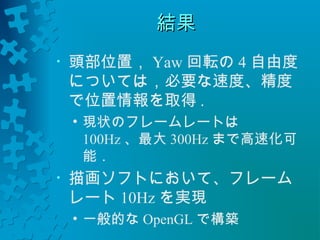 結果
• 頭部位置，Yaw回転の4自由度 
については，必要な速度、精度 
で位置情報を取得. 
• 現状のフレームレートは 
100Hz、最大300Hzまで高速化可 
能． 
• 描画ソフトにおいて、フレーム 
レート10Hzを実現 
• 一般的なOpenGLで構築 
 