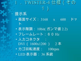 11．．TTWWIISSTTEERR--44仕様（（その
１１）） 
• 提示系　 
• 画面サイズ：3168　x　600　ドッ 
ト 
• 表示階調：10bit(ガンマ値2.2) 
• フレームレート：６０Hz 
• 入力コネクタ：　 
DVI（1600x1200 ）　2本 
• カゴ回転速度：　100rpm 
• LED表示器：36系統 
 