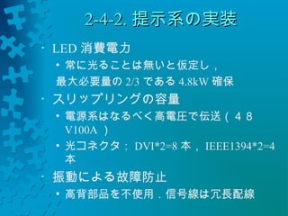 22--44--22..提示系の実装
• LED消費電力 
• 常に光ることは無いと仮定し， 
最大必要量の2/3である4.8kW 確保 
• スリップリングの容量 
• 電源系はなるべく高電圧で伝送（４８ 
V100A） 
• 光コネクタ：DVI*2=8本，IEEE1394*2=4 
本 
• 振動による故障防止 
• 高背部品を不使用．信号線は冗長配線 
 