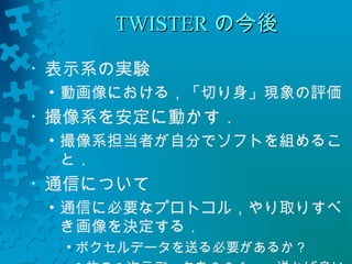 TTWWIISSTTEERRの今後
• 表示系の実験 
• 動画像における，「切り身」現象の評価 
• 撮像系を安定に動かす． 
• 撮像系担当者が自分でソフトを組めるこ 
と． 
• 通信について 
• 通信に必要なプロトコル，やり取りすべ 
き画像を決定する． 
• ボクセルデータを送る必要があるか？ 
• 2枚の2次元データを６０ｆｐｓ送れば良い 
