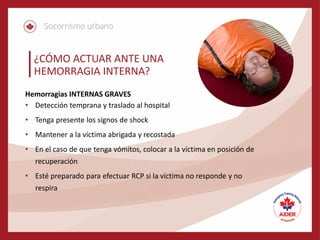 ¿CÓMO ACTUAR ANTE UNA
HEMORRAGIA INTERNA?
Hemorragias INTERNAS GRAVES
• Detección temprana y traslado al hospital
• Tenga presente los signos de shock
• Mantener a la víctima abrigada y recostada
• En el caso de que tenga vómitos, colocar a la víctima en posición de
recuperación
• Esté preparado para efectuar RCP si la víctima no responde y no
respira
 