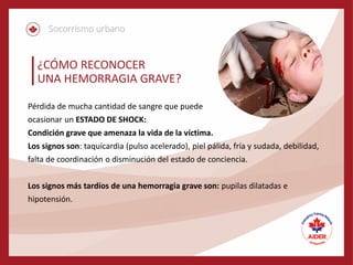 ¿CÓMO RECONOCER
UNA HEMORRAGIA GRAVE?
Pérdida de mucha cantidad de sangre que puede
ocasionar un ESTADO DE SHOCK:
Condición grave que amenaza la vida de la víctima.
Los signos son: taquicardia (pulso acelerado), piel pálida, fría y sudada, debilidad,
falta de coordinación o disminución del estado de conciencia.
Los signos más tardíos de una hemorragia grave son: pupilas dilatadas e
hipotensión.
 