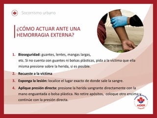 ¿CÓMO ACTUAR ANTE UNA
HEMORRAGIA EXTERNA?
1. Bioseguridad: guantes, lentes, mangas largas,
etc. Si no cuenta con guantes ni bolsas plásticas, pida a la víctima que ella
misma presione sobre la herida, si es posible.
2. Recueste a la víctima
3. Exponga la lesión: localice el lugar exacto de donde sale la sangre.
4. Aplique presión directa: presione la herida sangrante directamente con la
mano enguantada o bolsa plástica. No retire apósitos, coloque otro encima y
continúe con la presión directa.
 