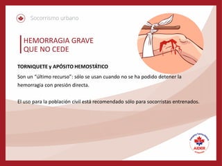 HEMORRAGIA GRAVE
QUE NO CEDE
TORNIQUETE y APÓSITO HEMOSTÁTICO
Son un “último recurso”: sólo se usan cuando no se ha podido detener la
hemorragia con presión directa.
El uso para la población civil está recomendado sólo para socorristas entrenados.
 