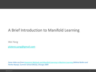 A Brief Introduction to Manifold Learning
Wei Yang
platero.yang@gmail.com
2016/8/11 1
Some slides are from Geometric Methods and Manifold Learning in Machine Learning (Mikhail Belkin and
Partha Niyoqi). Summer School (MLSS), Chicago 2009
 