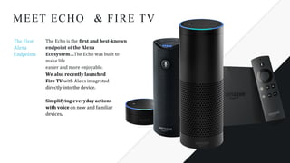 We	also	recently	launched	
Fire	TV with	Alexa	integrated	
directly	into	the	device.	
Simplifying	everyday	actions	
with	voice	on	new	and	familiar	
devices.	
& FIRE TVMEET ECHO
The First
Alexa
Endpoints
The	Echo	is	the	first	and	best-known	
endpoint	of	the	Alexa	
Ecosystem…The	Echo	was	built	to	
make	life
easier	and	more	enjoyable.
 