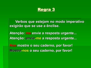 Regra 3
Verbos que estejam no modo imperativo
exigirão que se use a ênclise.
Atenção: me envie a resposta urgente...
Atenção: envie-me a resposta urgente...
Nos mostre o seu caderno, por favor!
Mostre-nos o seu caderno, por favor!
 