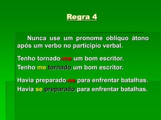 Regra 4
Nunca use um pronome oblíquo átono
após um verbo no particípio verbal.
Tenho tornado-me um bom escritor.
Tenho me tornado um bom escritor.
Havia preparado-se para enfrentar batalhas.
Havia se preparado para enfrentar batalhas.
 