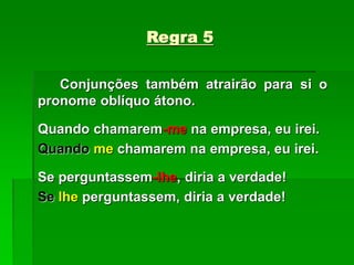 Regra 5
Conjunções também atrairão para si o
pronome oblíquo átono.
Quando chamarem-me na empresa, eu irei.
Quando me chamarem na empresa, eu irei.
Se perguntassem-lhe, diria a verdade!
Se lhe perguntassem, diria a verdade!
 