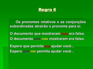 Regra 6
Os pronomes relativos e as conjunções
subordinadas atrairão o pronome para si.
O documento que mostraram-nos era falso.
O documento que nos mostraram era falso.
Espero que permita-me ajudar você...
Espero que me permita ajudar você...
 