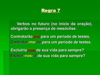 Regra 7
Verbos no futuro (no início da oração),
obrigarão a presença de mesóclise.
Contratarão-me para um período de testes.
Contratar-me-ão para um período de testes.
Excluiria-nos de sua vida para sempre?
Excluir-nos-ia de sua vida para sempre?
 