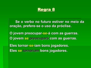 Regra 8
Se o verbo no futuro estiver no meio da
oração, prefere-se o uso da próclise.
O jovem preocupar-se-á com as guerras.
O jovem se preocupará com as guerras.
Eles tornar-se-iam bons jogadores.
Eles se tornariam bons jogadores.
 