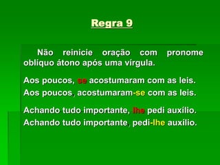 Regra 9
Não reinicie oração com pronome
oblíquo átono após uma vírgula.
Aos poucos, se acostumaram com as leis.
Aos poucos, acostumaram-se com as leis.
Achando tudo importante, lhe pedi auxílio.
Achando tudo importante, pedi-lhe auxílio.
 