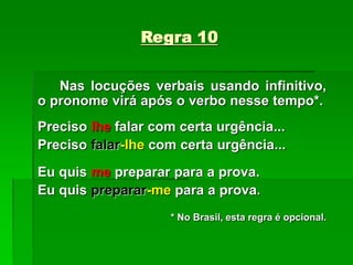 Regra 10
Nas locuções verbais usando infinitivo,
o pronome virá após o verbo nesse tempo*.
Preciso lhe falar com certa urgência...
Preciso falar-lhe com certa urgência...
Eu quis me preparar para a prova.
Eu quis preparar-me para a prova.
* No Brasil, esta regra é opcional.
 