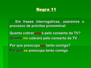 Regra 11
Em frases interrogativas, usaremos o
processo de próclise pronominal.
Quanto cobrar-me-á pelo conserto da TV?
Quanto me cobrará pelo conserto da TV?
Por que preocupa-se tanto comigo?
Por que se preocupa tanto comigo?
 