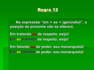 Regra 12
Na expressão “em + se + (gerúndio)”, a
posição do pronome não se alterará.
Em tratando-se de respeito, exijo!
Em se tratando de respeito, exijo!
Em falando-se de poder, sou monarquista!
Em se falando de poder, sou monarquista!
 